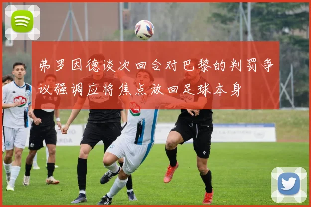 弗罗因德谈次回合对巴黎的判罚争议强调应将焦点放回足球本身