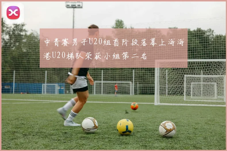 中青赛男子U20组首阶段落幕上海海港U20梯队荣获小组第二名