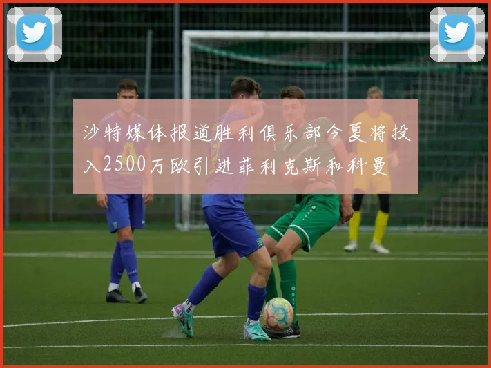 沙特媒体报道胜利俱乐部今夏将投入2500万欧引进菲利克斯和科曼