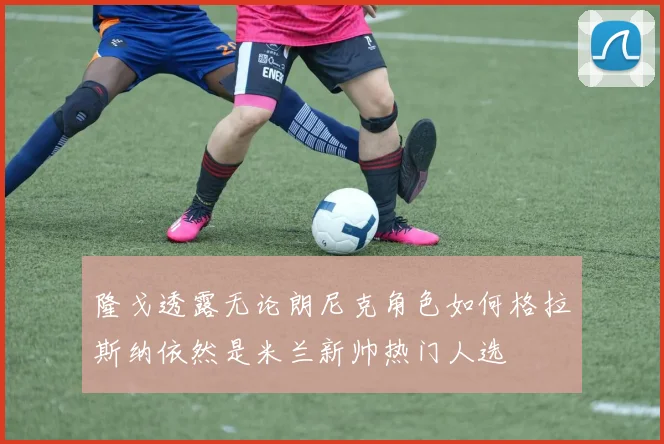 隆戈透露无论朗尼克角色如何格拉斯纳依然是米兰新帅热门人选