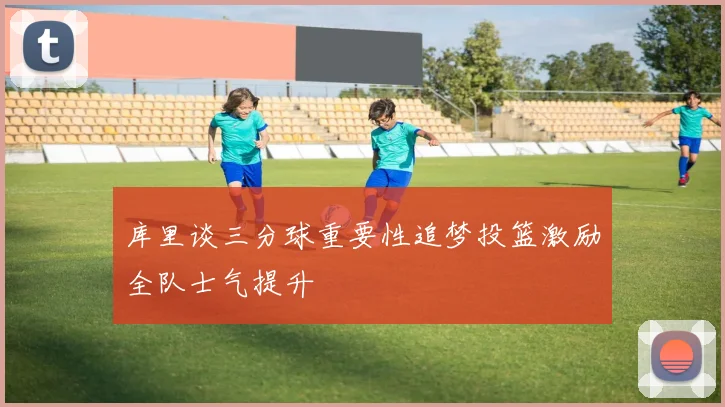 库里谈三分球重要性追梦投篮激励全队士气提升