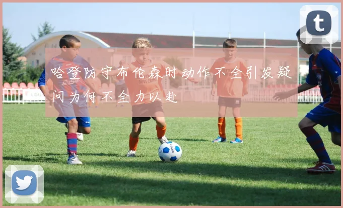 哈登防守布伦森时动作不全引发疑问为何不全力以赴