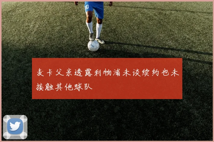 麦卡父亲透露利物浦未谈续约也未接触其他球队