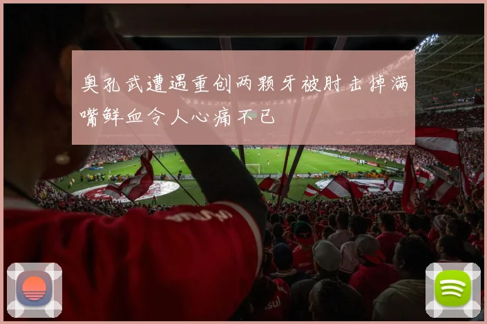 奥孔武遭遇重创两颗牙被肘击掉满嘴鲜血令人心痛不已