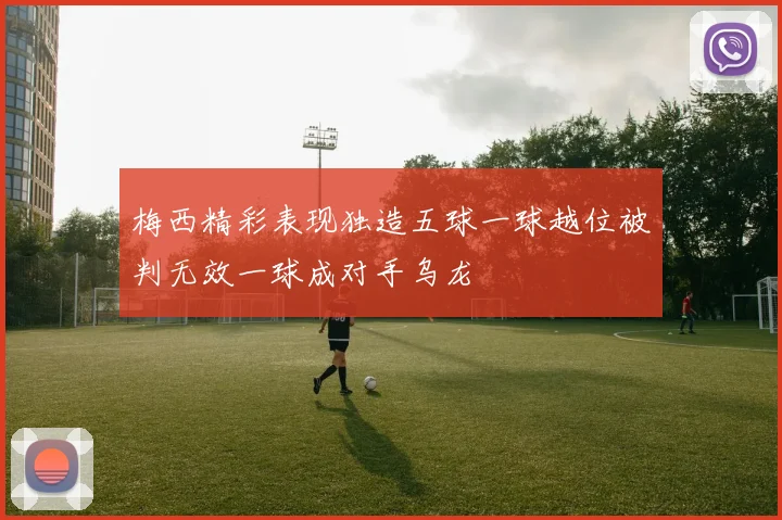 梅西精彩表现独造五球一球越位被判无效一球成对手乌龙