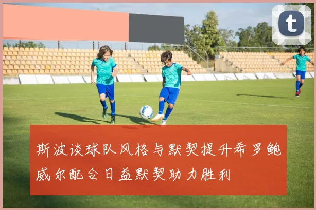 斯波谈球队风格与默契提升希罗鲍威尔配合日益默契助力胜利