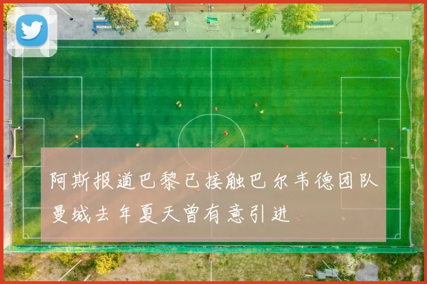 阿斯报道巴黎已接触巴尔韦德团队曼城去年夏天曾有意引进