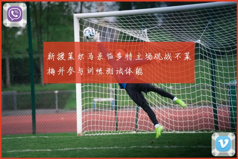 新援莱尔马亲临多特主场观战不莱梅并参与训练测试体能
