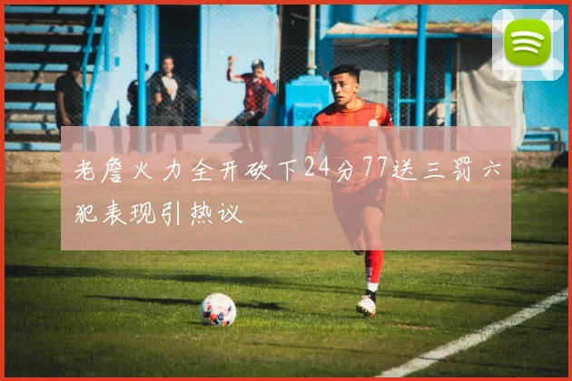 老詹火力全开砍下24分77送三罚六犯表现引热议