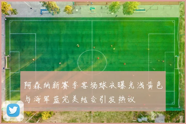 阿森纳新赛季客场球衣曝光浅黄色与海军蓝完美结合引发热议