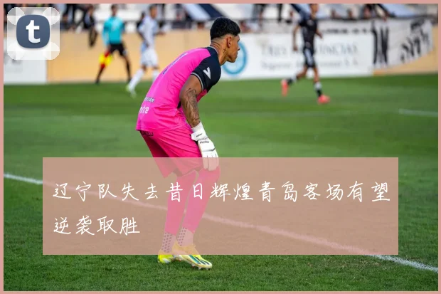 辽宁队失去昔日辉煌青岛客场有望逆袭取胜