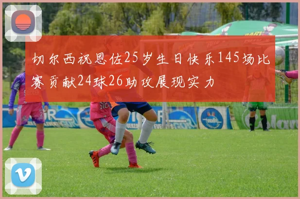 切尔西祝恩佐25岁生日快乐145场比赛贡献24球26助攻展现实力