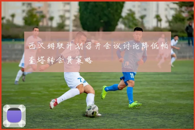 西汉姆联计划召开会议讨论降低帕奎塔转会费策略