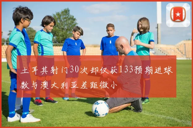 土耳其射门30次却仅获133预期进球数与澳大利亚差距微小