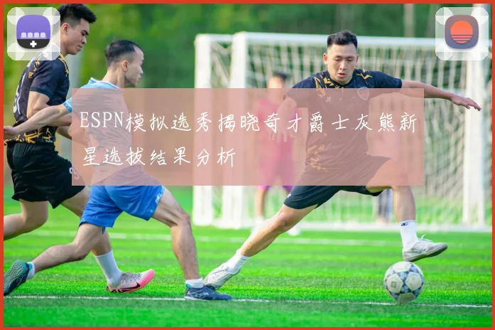 ESPN模拟选秀揭晓奇才爵士灰熊新星选拔结果分析