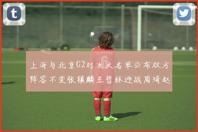 上海与北京G2对决大名单公布双方阵容不变张镇麟王哲林迎战周琦赵睿