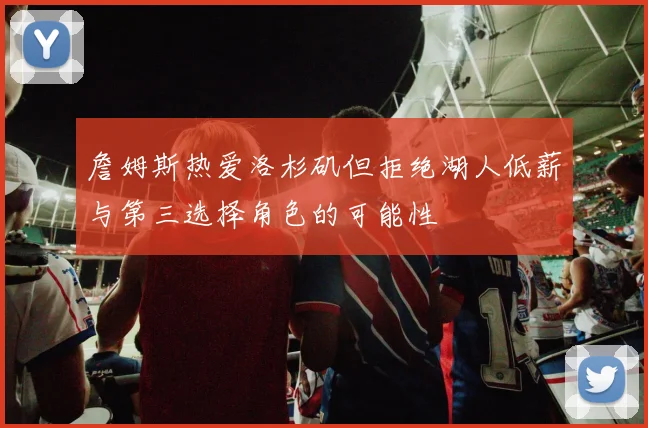 詹姆斯热爱洛杉矶但拒绝湖人低薪与第三选择角色的可能性