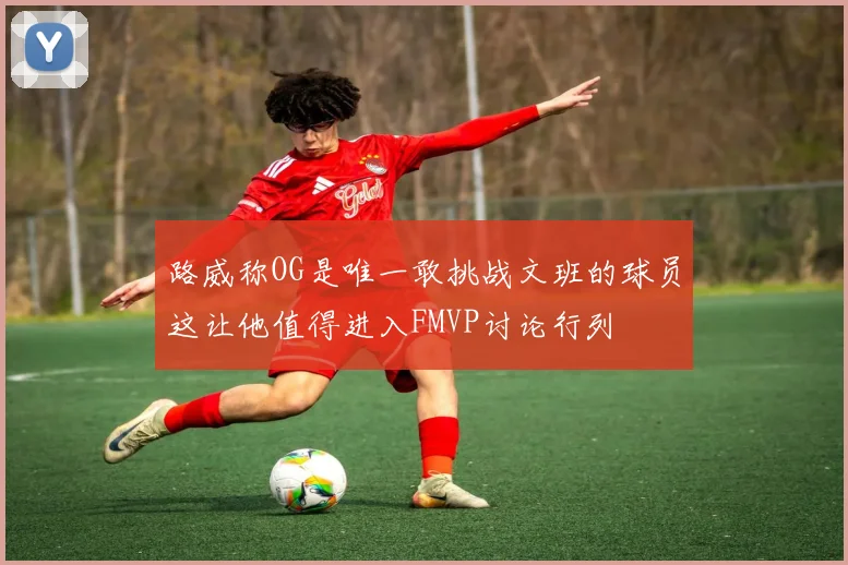路威称OG是唯一敢挑战文班的球员这让他值得进入FMVP讨论行列