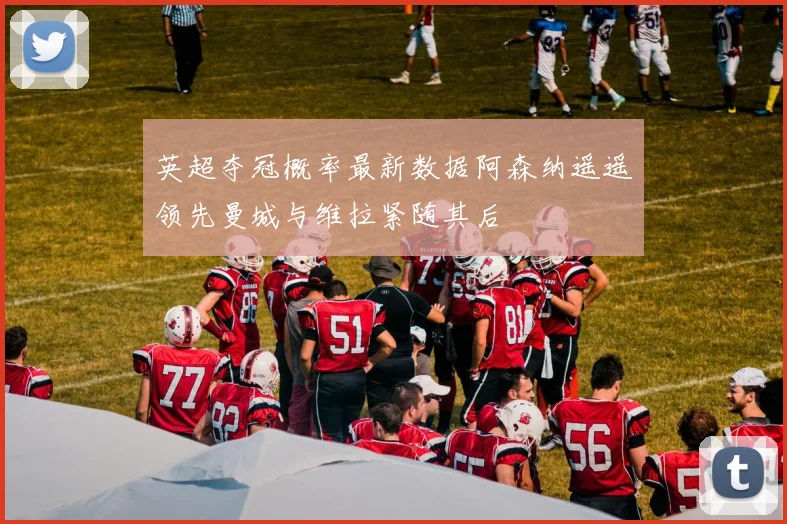 英超夺冠概率最新数据阿森纳遥遥领先曼城与维拉紧随其后