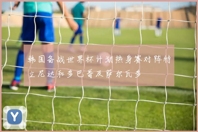 韩国备战世界杯计划热身赛对阵特立尼达和多巴哥及萨尔瓦多