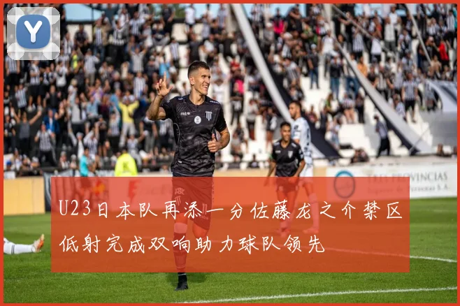U23日本队再添一分佐藤龙之介禁区低射完成双响助力球队领先
