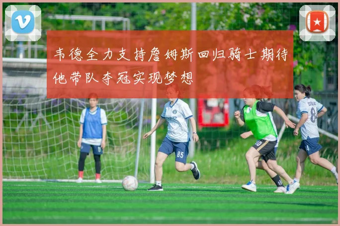 韦德全力支持詹姆斯回归骑士期待他带队夺冠实现梦想