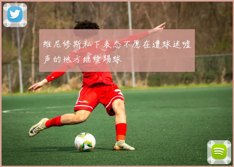 维尼修斯私下表态不愿在遭球迷嘘声的地方继续踢球