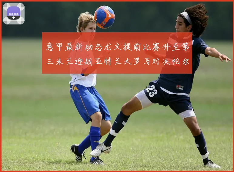 意甲最新动态尤文提前比赛升至第三米兰迎战亚特兰大罗马对决帕尔马