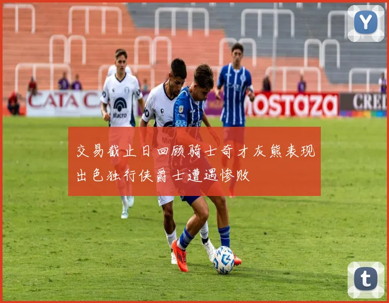 交易截止日回顾骑士奇才灰熊表现出色独行侠爵士遭遇惨败